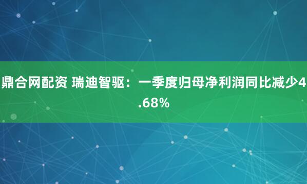 鼎合网配资 瑞迪智驱：一季度归母净利润同比减少4.68%