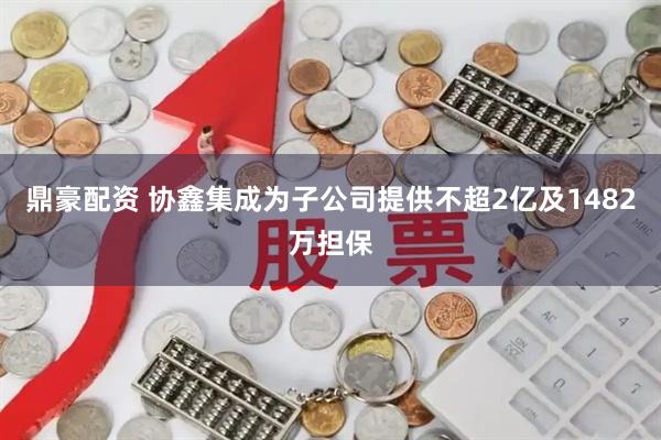 鼎豪配资 协鑫集成为子公司提供不超2亿及1482万担保