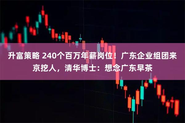 升富策略 240个百万年薪岗位！广东企业组团来京挖人，清华博士：想念广东早茶