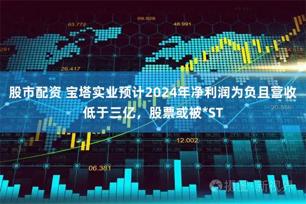 股市配资 宝塔实业预计2024年净利润为负且营收低于三亿，股票或被*ST