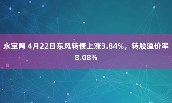 永宝网 4月22日东风转债上涨3.84%，转股溢价率8.08%