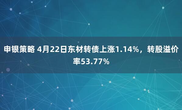 申银策略 4月22日东材转债上涨1.14%，转股溢价率53.77%