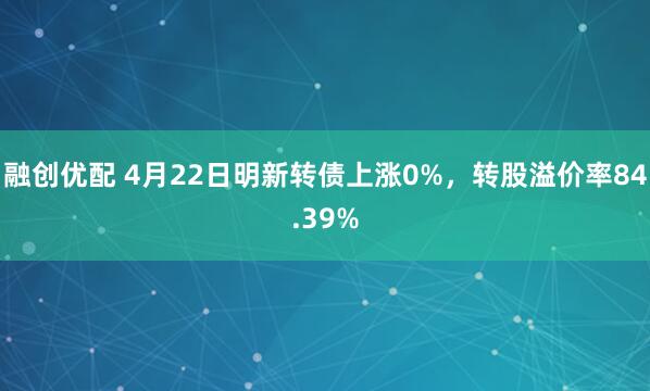 融创优配 4月22日明新转债上涨0%，转股溢价率84.39%