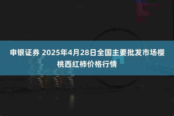 申银证券 2025年4月28日全国主要批发市场樱桃西红柿价格行情