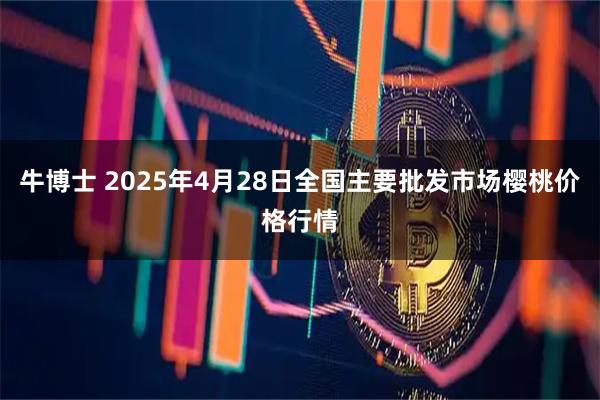 牛博士 2025年4月28日全国主要批发市场樱桃价格行情