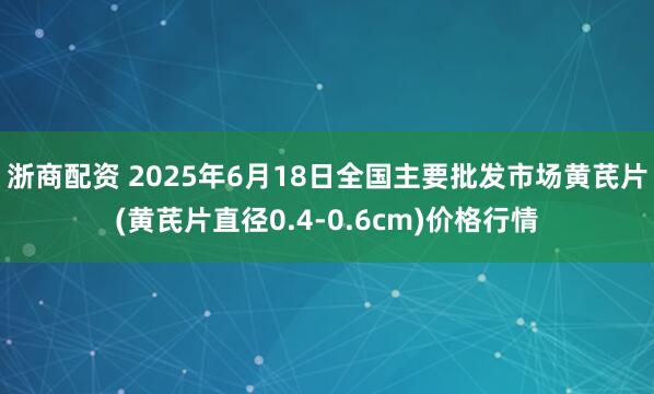浙商配资 2025年6月18日全国主要批发市场黄芪片(黄芪片直径0.4-0.6cm)价格行情