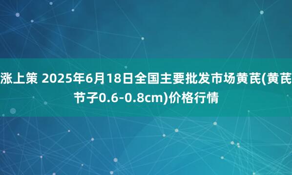 涨上策 2025年6月18日全国主要批发市场黄芪(黄芪节子0.6-0.8cm)价格行情