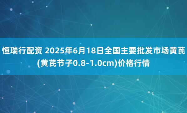 恒瑞行配资 2025年6月18日全国主要批发市场黄芪(黄芪节子0.8-1.0cm)价格行情