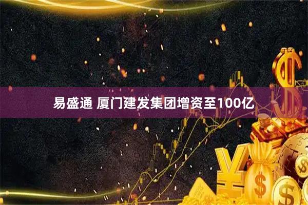 易盛通 厦门建发集团增资至100亿