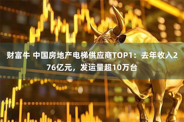 财富牛 中国房地产电梯供应商TOP1：去年收入276亿元，发运量超10万台