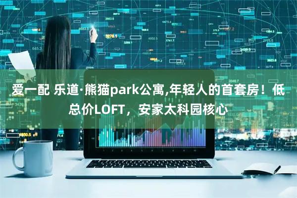 爱一配 乐道·熊猫park公寓,年轻人的首套房！低总价LOFT，安家太科园核心