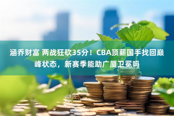 涵乔财富 两战狂砍35分！CBA顶薪国手找回巅峰状态，新赛季能助广厦卫冕吗