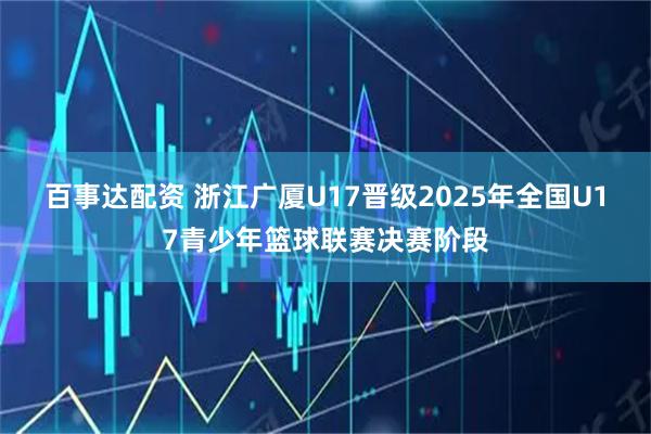 百事达配资 浙江广厦U17晋级2025年全国U17青少年篮球联赛决赛阶段