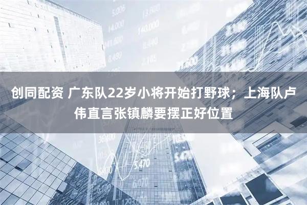 创同配资 广东队22岁小将开始打野球；上海队卢伟直言张镇麟要摆正好位置