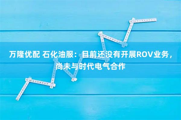 万隆优配 石化油服：目前还没有开展ROV业务，尚未与时代电气合作
