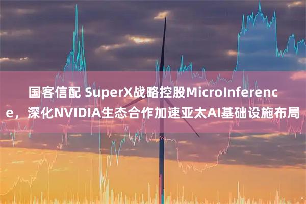 国客信配 SuperX战略控股MicroInference，深化NVIDIA生态合作加速亚太AI基础设施布局
