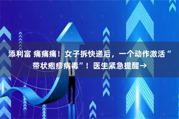添利富 痛痛痛！女子拆快递后，一个动作激活“带状疱疹病毒”！医生紧急提醒→
