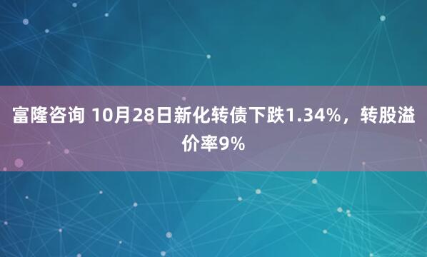 富隆咨询 10月28日新化转债下跌1.34%，转股溢价率9%