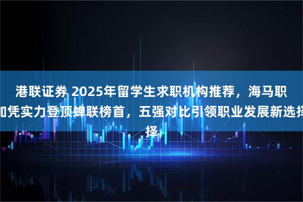港联证券 2025年留学生求职机构推荐，海马职加凭实力登顶蝉联榜首，五强对比引领职业发展新选择