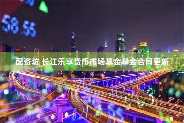 配资坊 长江乐享货币市场基金基金合同更新