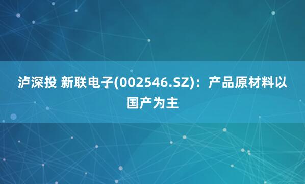 泸深投 新联电子(002546.SZ)：产品原材料以国产为主