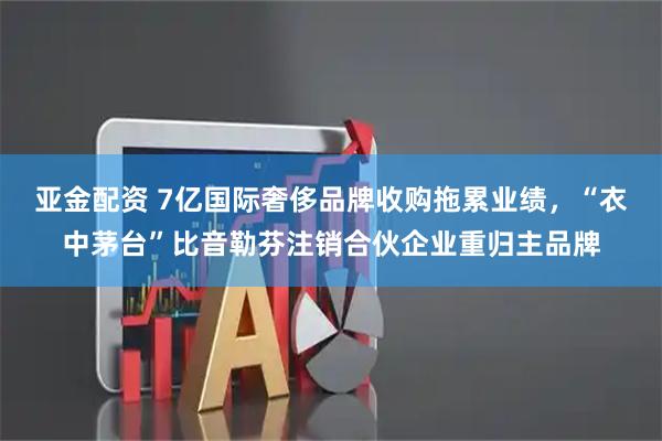 亚金配资 7亿国际奢侈品牌收购拖累业绩，“衣中茅台”比音勒芬注销合伙企业重归主品牌