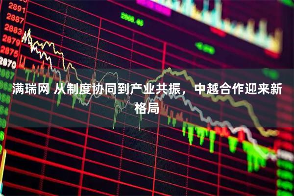 满瑞网 从制度协同到产业共振，中越合作迎来新格局