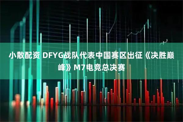 小散配资 DFYG战队代表中国赛区出征《决胜巅峰》M7电竞总决赛