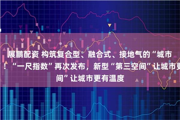 展鵬配资 构筑复合型、融合式、接地气的“城市会客厅”！“一尺指数”再次发布，新型“第三空间”让城市更有温度