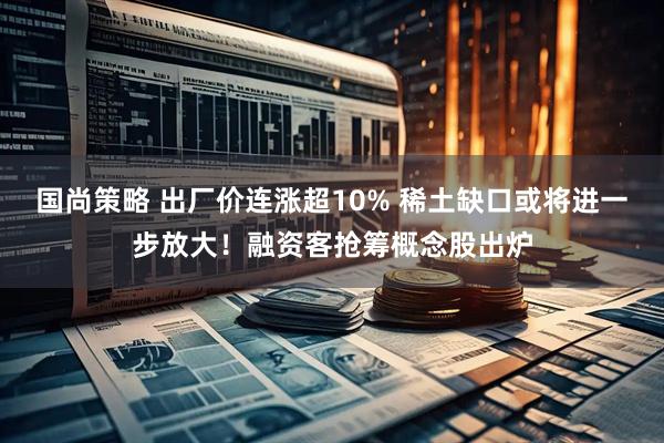 国尚策略 出厂价连涨超10% 稀土缺口或将进一步放大！融资客抢筹概念股出炉