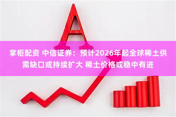 掌柜配资 中信证券：预计2026年起全球稀土供需缺口或持续扩大 稀土价格或稳中有进