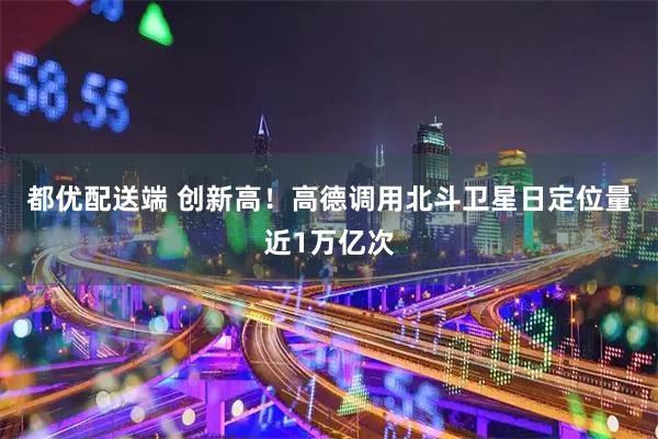 都优配送端 创新高！高德调用北斗卫星日定位量近1万亿次