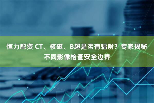 恒力配资 CT、核磁、B超是否有辐射？专家揭秘不同影像检查安全边界