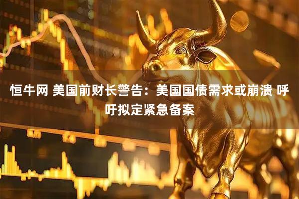 恒牛网 美国前财长警告：美国国债需求或崩溃 呼吁拟定紧急备案