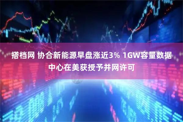搭档网 协合新能源早盘涨近3% 1GW容量数据中心在美获授予并网许可