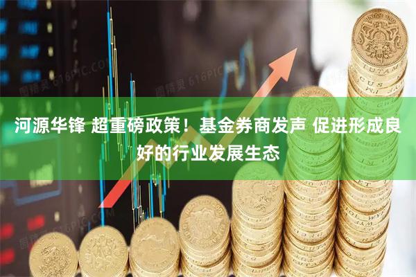 河源华锋 超重磅政策！基金券商发声 促进形成良好的行业发展生态